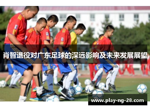 肖智退役对广东足球的深远影响及未来发展展望 肖智退役对广东足球的深远影响及未来发展展望