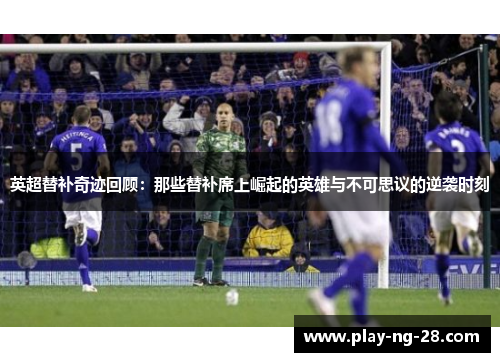 英超替补奇迹回顾:那些替补席上崛起的英雄与不可思议的逆袭时刻 英超替补奇迹回顾:那些替补席上崛起的英雄与不可思议的逆袭时刻