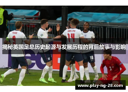 揭秘英国足总历史起源与发展历程的背后故事与影响 揭秘英国足总历史起源与发展历程的背后故事与影响