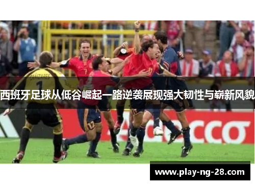 西班牙足球从低谷崛起一路逆袭展现强大韧性与崭新风貌