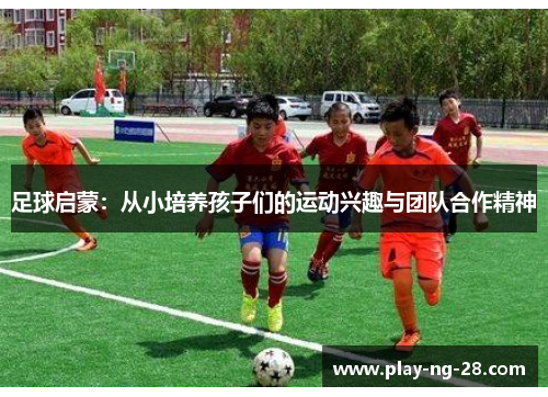 足球启蒙:从小培养孩子们的运动兴趣与团队合作精神 足球启蒙:从小培养孩子们的运动兴趣与团队合作精神