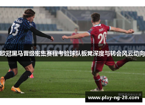 欧冠黑马晋级密集赛程考验球队板凳深度与转会风云动向 欧冠黑马晋级密集赛程考验球队板凳深度与转会风云动向