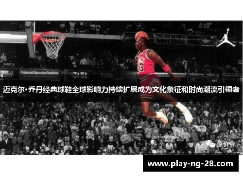 迈克尔·乔丹经典球鞋全球影响力持续扩展成为文化象征和时尚潮流引领者